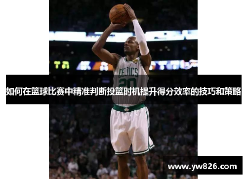 如何在篮球比赛中精准判断投篮时机提升得分效率的技巧和策略